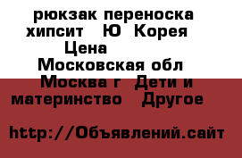 рюкзак-переноска (хипсит) (Ю. Корея) › Цена ­ 6 400 - Московская обл., Москва г. Дети и материнство » Другое   